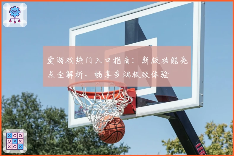 爱游戏热门入口指南：新版功能亮点全解析，畅享多端极致体验