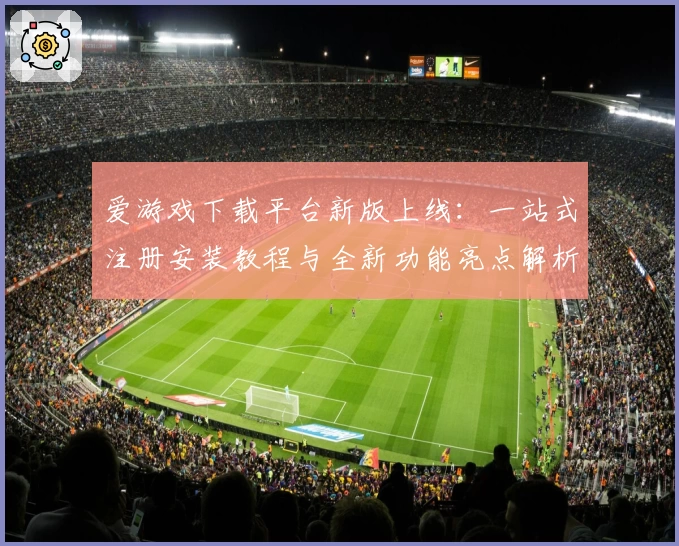 爱游戏下载平台新版上线：一站式注册安装教程与全新功能亮点解析