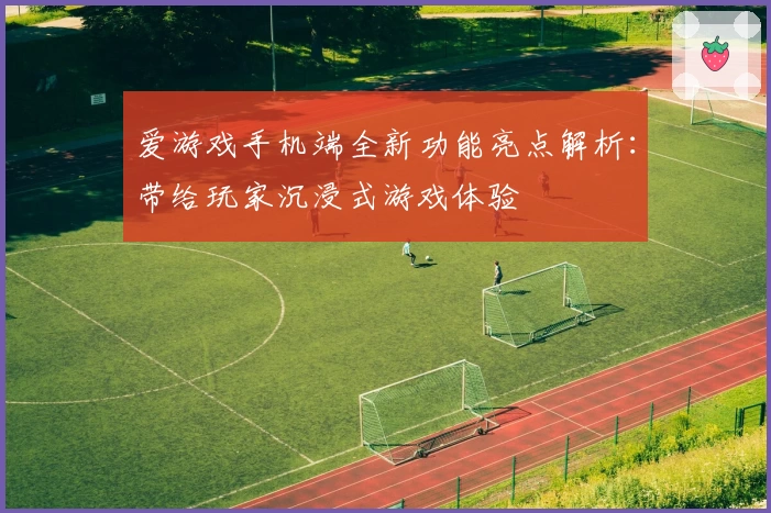 爱游戏手机端全新功能亮点解析：带给玩家沉浸式游戏体验