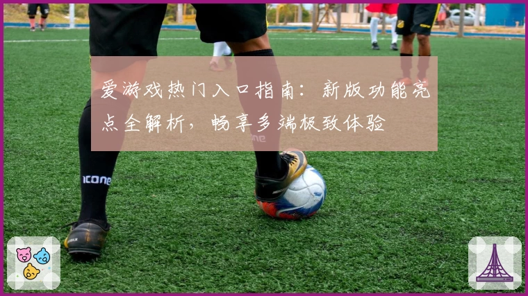 爱游戏热门入口指南：新版功能亮点全解析，畅享多端极致体验