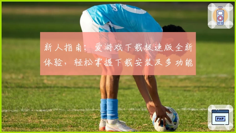 新人指南：爱游戏下载极速版全新体验，轻松掌握下载安装及多功能亮点解析