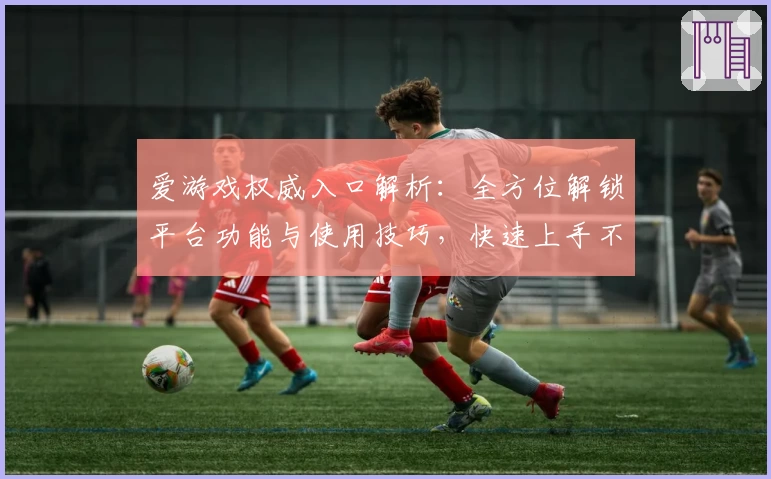爱游戏权威入口解析：全方位解锁平台功能与使用技巧，快速上手不迷路