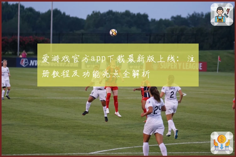 爱游戏官方app下载最新版上线：注册教程及功能亮点全解析