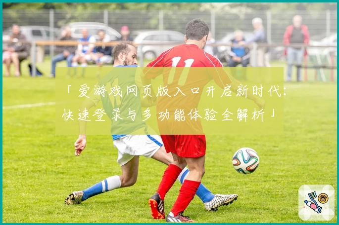 「爱游戏网页版入口开启新时代：快速登录与多功能体验全解析」