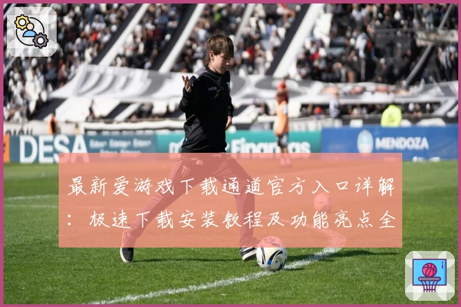 最新爱游戏下载通道官方入口详解：极速下载安装教程及功能亮点全面解析