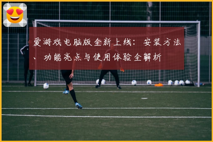爱游戏电脑版全新上线：安装方法、功能亮点与使用体验全解析