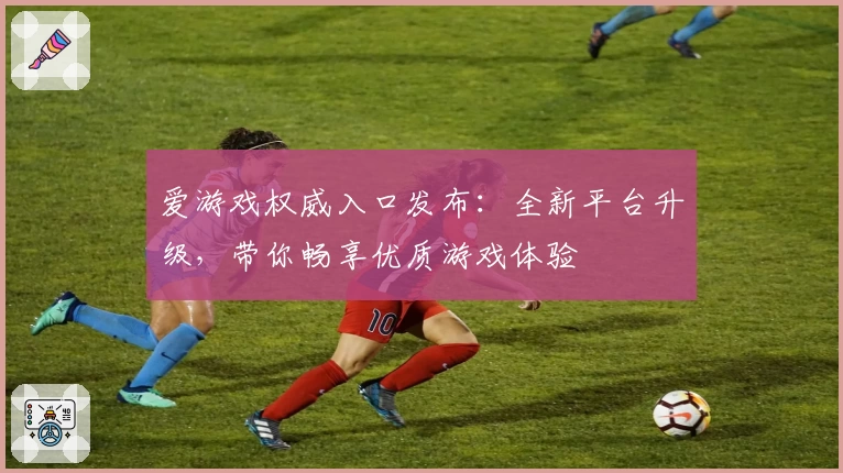 爱游戏权威入口发布：全新平台升级，带你畅享优质游戏体验
