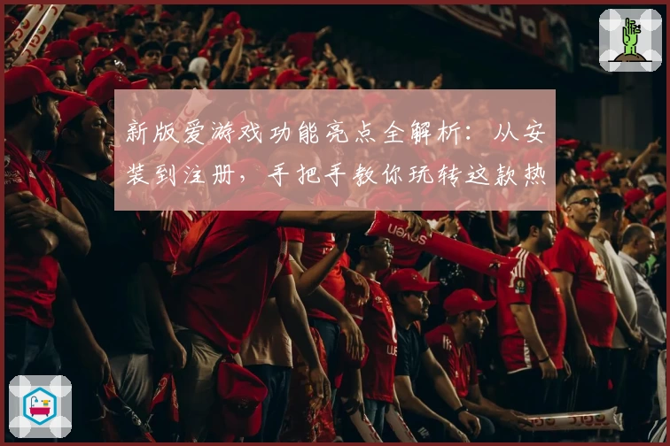 新版爱游戏功能亮点全解析：从安装到注册，手把手教你玩转这款热门应用