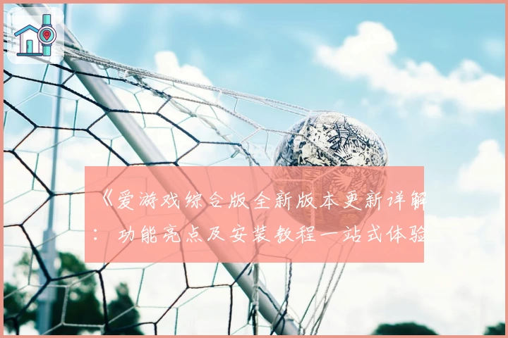 《爱游戏综合版全新版本更新详解：功能亮点及安装教程一站式体验》