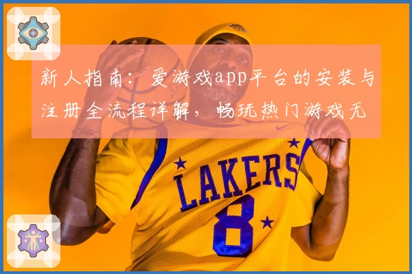 新人指南：爱游戏app平台的安装与注册全流程详解，畅玩热门游戏无需忧虑