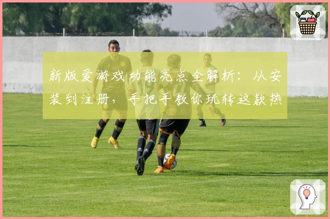 新版爱游戏功能亮点全解析：从安装到注册，手把手教你玩转这款热门应用